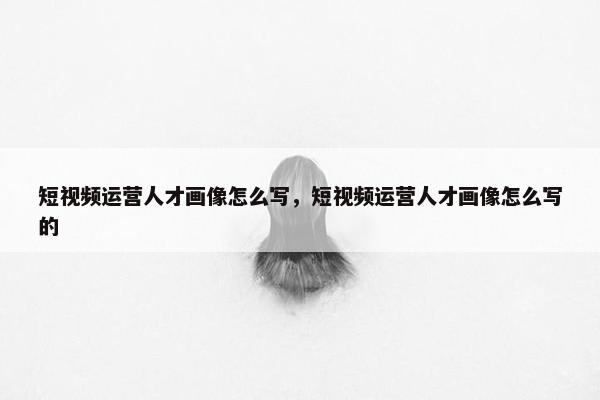 短视频运营人才画像怎么写，短视频运营人才画像怎么写的