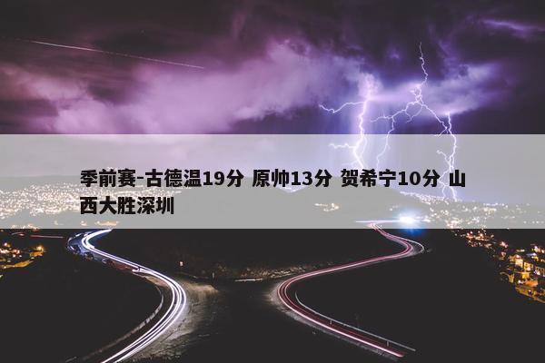 季前赛-古德温19分 原帅13分 贺希宁10分 山西大胜深圳