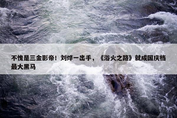 不愧是三金影帝！刘烨一出手，《浴火之路》就成国庆档最大黑马