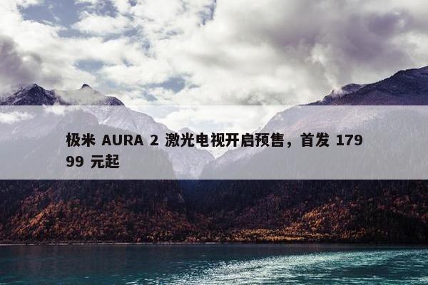 极米 AURA 2 激光电视开启预售，首发 17999 元起