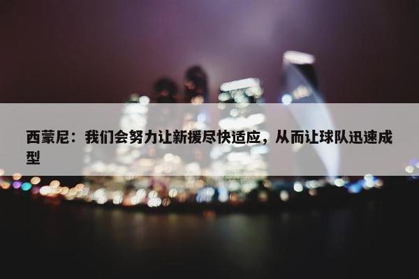 西蒙尼：我们会努力让新援尽快适应，从而让球队迅速成型