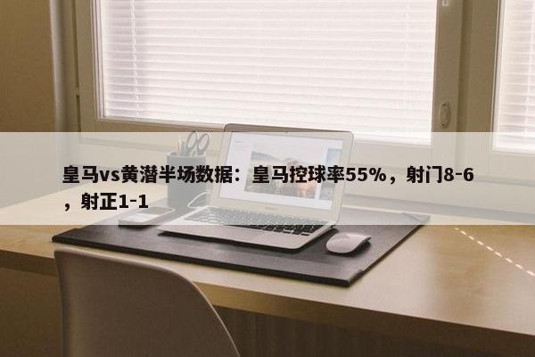 皇马vs黄潜半场数据：皇马控球率55%，射门8-6，射正1-1