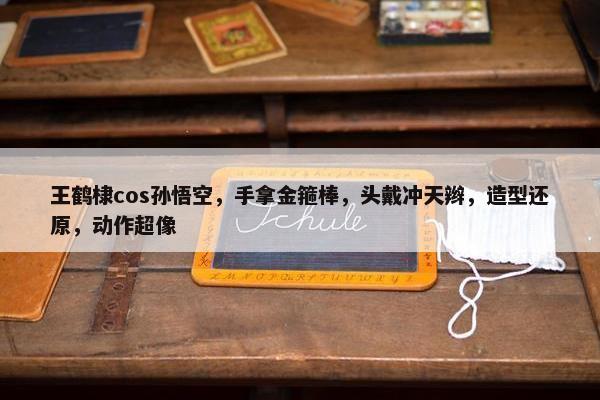 王鹤棣cos孙悟空，手拿金箍棒，头戴冲天辫，造型还原，动作超像