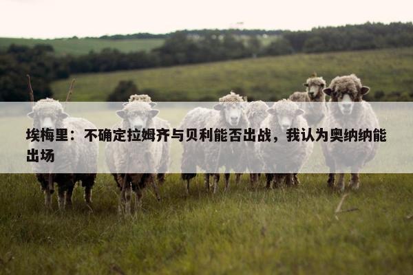 埃梅里：不确定拉姆齐与贝利能否出战，我认为奥纳纳能出场