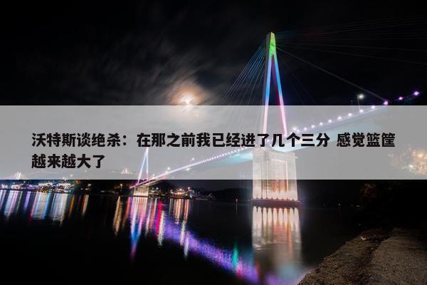 沃特斯谈绝杀：在那之前我已经进了几个三分 感觉篮筐越来越大了