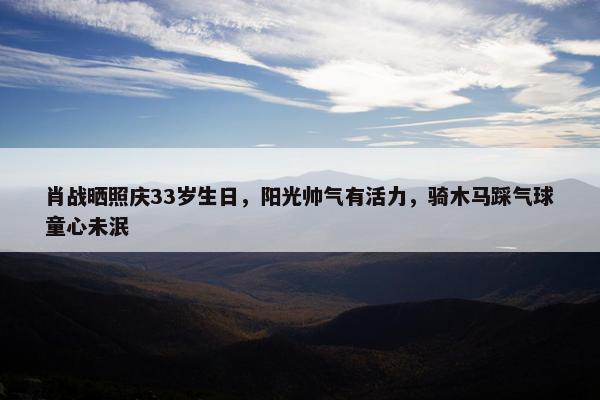 肖战晒照庆33岁生日，阳光帅气有活力，骑木马踩气球童心未泯