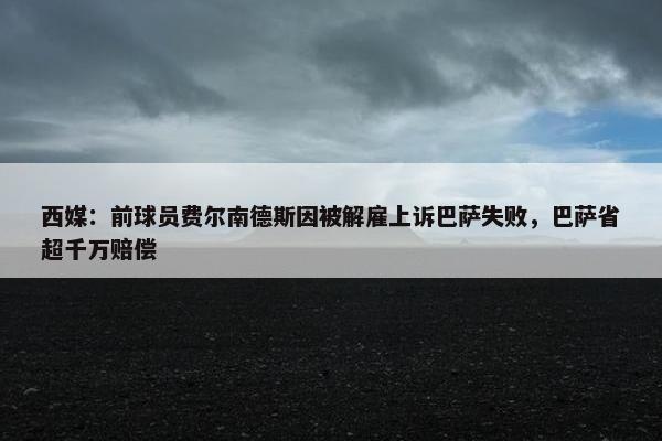 西媒：前球员费尔南德斯因被解雇上诉巴萨失败，巴萨省超千万赔偿