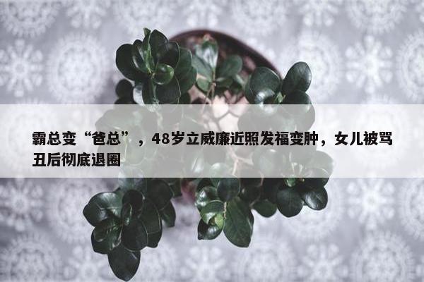 霸总变“爸总”，48岁立威廉近照发福变肿，女儿被骂丑后彻底退圈