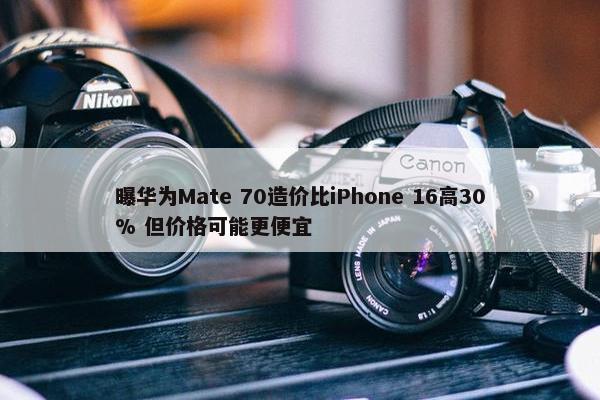 曝华为Mate 70造价比iPhone 16高30% 但价格可能更便宜