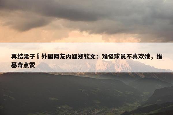 再结梁子❌外国网友内涵郑钦文：难怪球员不喜欢她，维基奇点赞