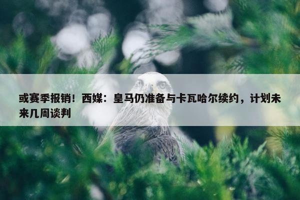 或赛季报销！西媒：皇马仍准备与卡瓦哈尔续约，计划未来几周谈判