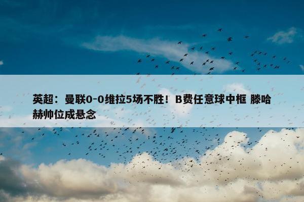 英超：曼联0-0维拉5场不胜！B费任意球中框 滕哈赫帅位成悬念