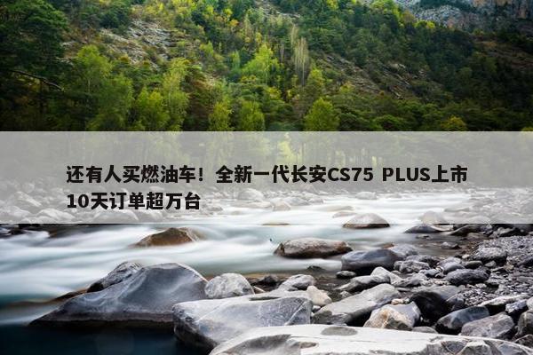 还有人买燃油车！全新一代长安CS75 PLUS上市10天订单超万台