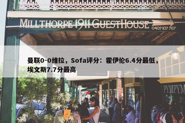 曼联0-0维拉，Sofa评分：霍伊伦6.4分最低，埃文斯7.7分最高