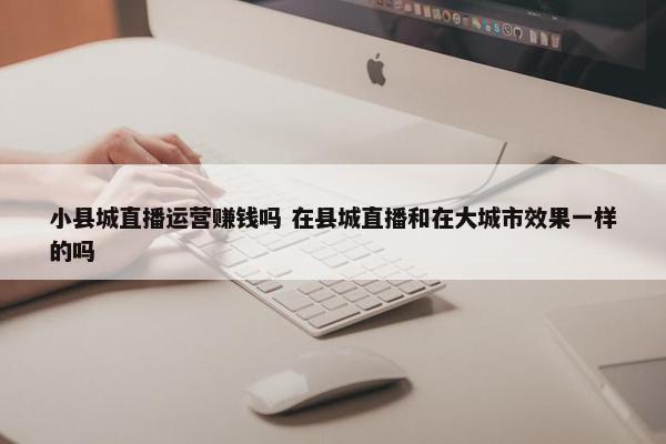 小县城直播运营赚钱吗 在县城直播和在大城市效果一样的吗