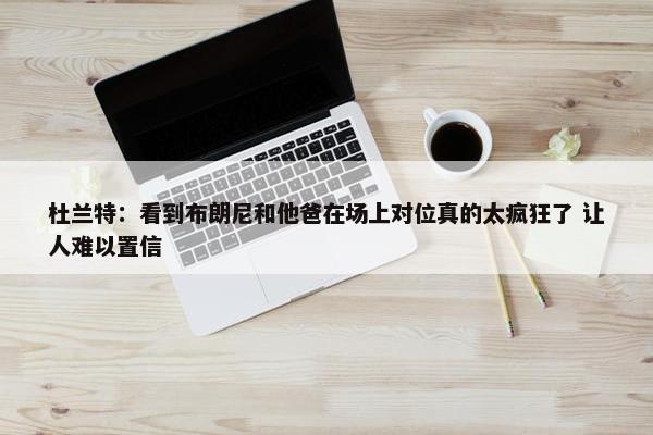 杜兰特：看到布朗尼和他爸在场上对位真的太疯狂了 让人难以置信