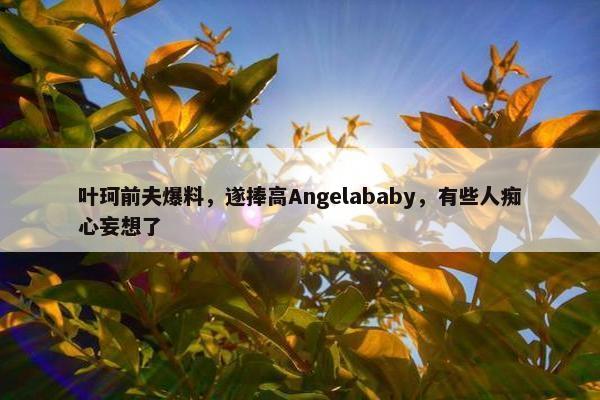 叶珂前夫爆料，遂捧高Angelababy，有些人痴心妄想了