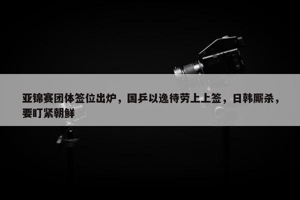 亚锦赛团体签位出炉，国乒以逸待劳上上签，日韩厮杀，要盯紧朝鲜