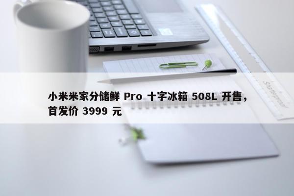 小米米家分储鲜 Pro 十字冰箱 508L 开售，首发价 3999 元