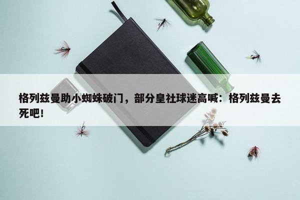 格列兹曼助小蜘蛛破门，部分皇社球迷高喊：格列兹曼去死吧！