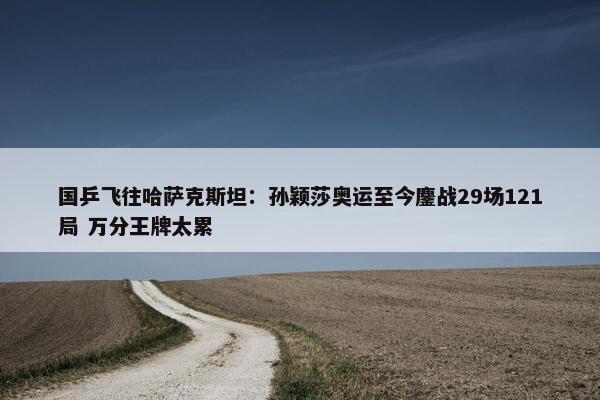 国乒飞往哈萨克斯坦：孙颖莎奥运至今鏖战29场121局 万分王牌太累