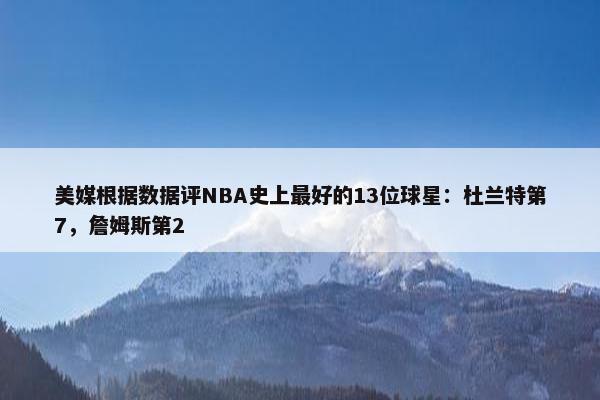 美媒根据数据评NBA史上最好的13位球星：杜兰特第7，詹姆斯第2