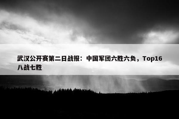 武汉公开赛第二日战报：中国军团六胜六负，Top16八战七胜