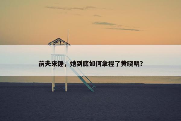 前夫来锤，她到底如何拿捏了黄晓明？