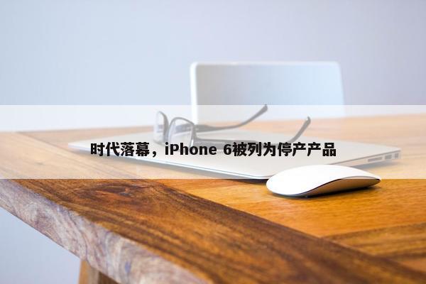 时代落幕，iPhone 6被列为停产产品