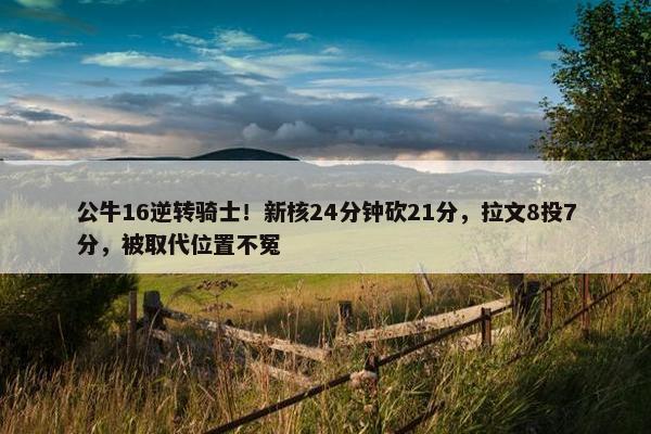 公牛16逆转骑士！新核24分钟砍21分，拉文8投7分，被取代位置不冤