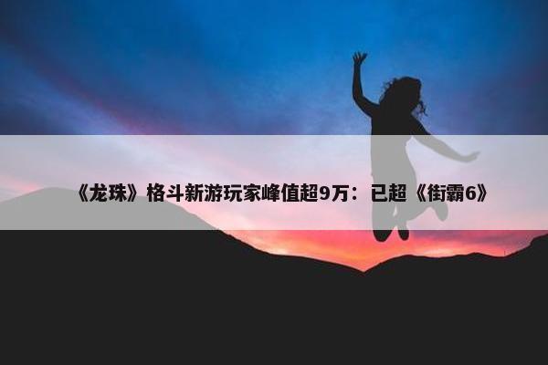 《龙珠》格斗新游玩家峰值超9万：已超《街霸6》