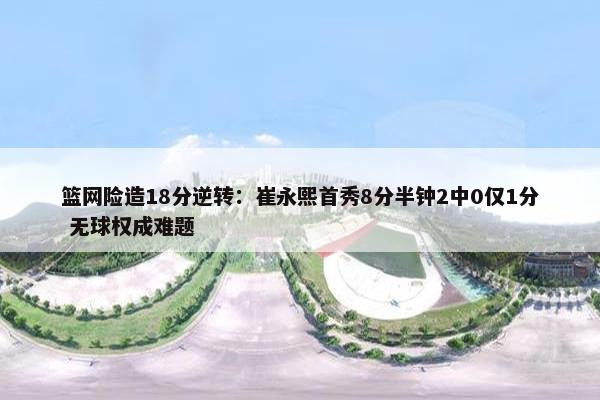 篮网险造18分逆转：崔永熙首秀8分半钟2中0仅1分 无球权成难题