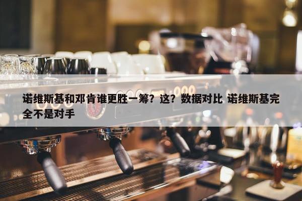 诺维斯基和邓肯谁更胜一筹？这？数据对比 诺维斯基完全不是对手