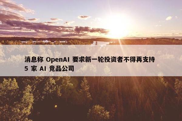 消息称 OpenAI 要求新一轮投资者不得再支持 5 家 AI 竞品公司