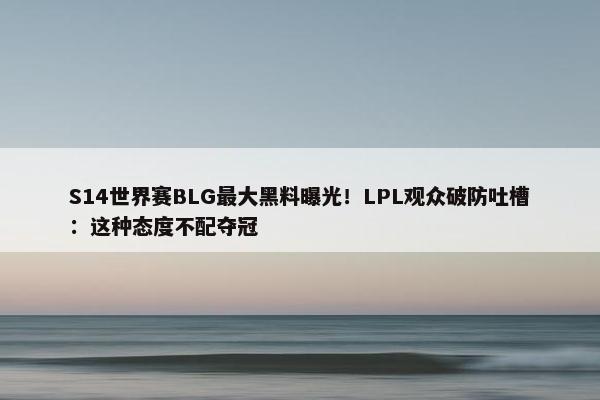 S14世界赛BLG最大黑料曝光！LPL观众破防吐槽：这种态度不配夺冠