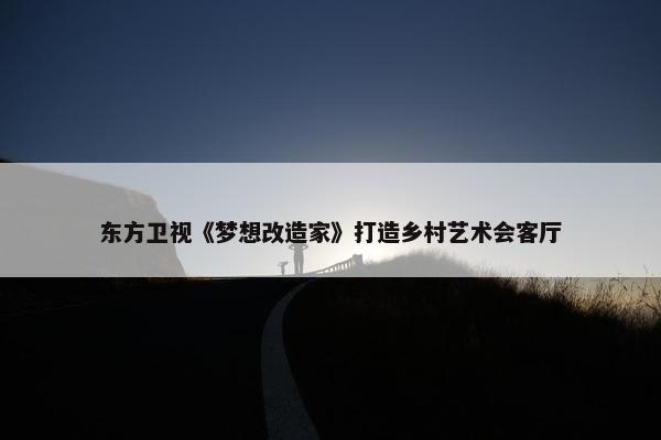 东方卫视《梦想改造家》打造乡村艺术会客厅