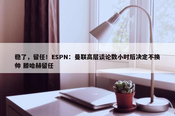 稳了，留任！ESPN：曼联高层谈论数小时后决定不换帅 滕哈赫留任