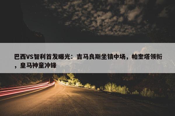 巴西VS智利首发曝光：吉马良斯坐镇中场，帕奎塔领衔，皇马神童冲锋