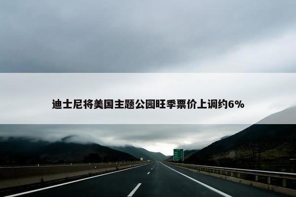 迪士尼将美国主题公园旺季票价上调约6%