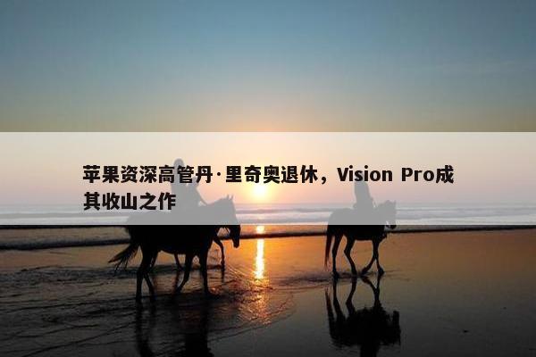 苹果资深高管丹·里奇奥退休，Vision Pro成其收山之作