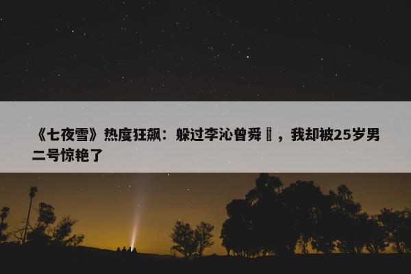 《七夜雪》热度狂飙：躲过李沁曾舜晞，我却被25岁男二号惊艳了