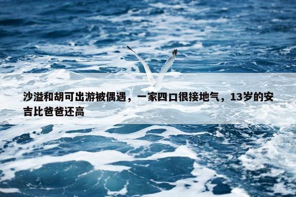 沙溢和胡可出游被偶遇，一家四口很接地气，13岁的安吉比爸爸还高