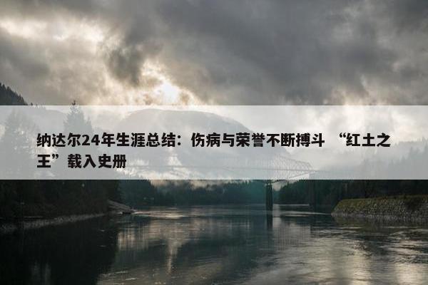 纳达尔24年生涯总结：伤病与荣誉不断搏斗 “红土之王”载入史册