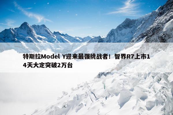 特斯拉Model Y迎来最强挑战者！智界R7上市14天大定突破2万台