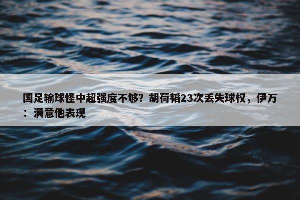 国足输球怪中超强度不够？胡荷韬23次丢失球权，伊万：满意他表现