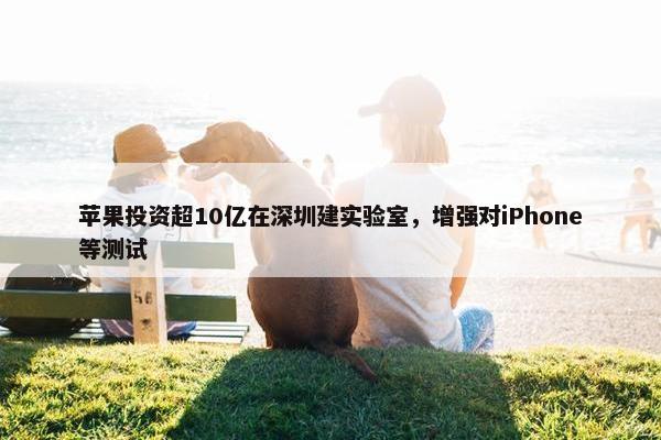 苹果投资超10亿在深圳建实验室，增强对iPhone等测试