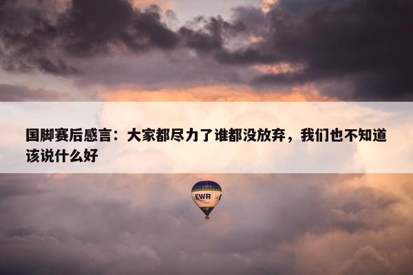 国脚赛后感言：大家都尽力了谁都没放弃，我们也不知道该说什么好