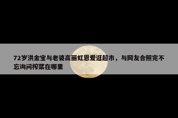 72岁洪金宝与老婆高丽虹恩爱逛超市，与网友合照完不忘询问榨菜在哪里