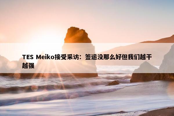 TES Meiko接受采访：签运没那么好但我们越干越强