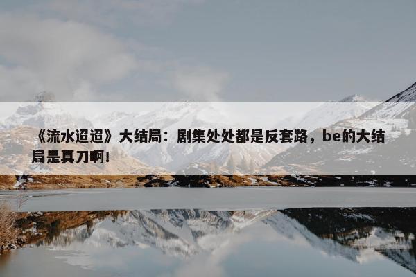 《流水迢迢》大结局：剧集处处都是反套路，be的大结局是真刀啊！